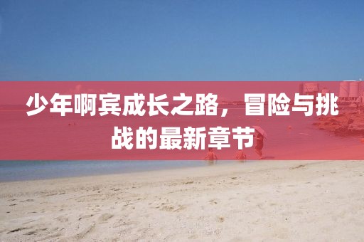 少年啊賓成長之路，冒險與挑戰(zhàn)的最新章節(jié)