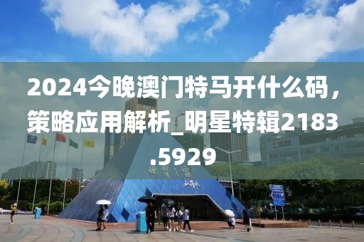 2024今晚澳門特馬開什么碼，策略應用解析_明星特輯2183.5929