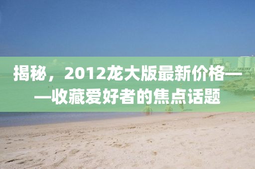 揭秘，2012龍大版最新價(jià)格——收藏愛好者的焦點(diǎn)話題