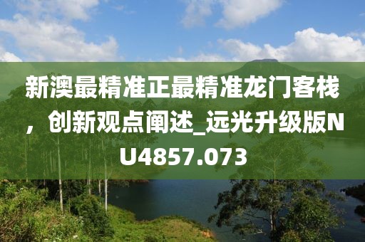 新澳最精準(zhǔn)正最精準(zhǔn)龍門客棧，創(chuàng)新觀點(diǎn)闡述_遠(yuǎn)光升級版NU4857.073