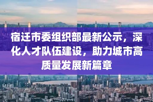 宿遷市委組織部最新公示，深化人才隊伍建設(shè)，助力城市高質(zhì)量發(fā)展新篇章