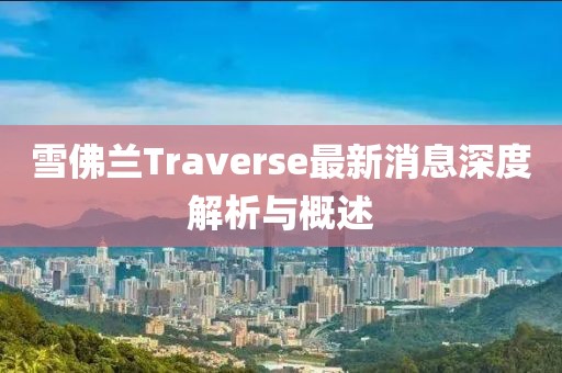 雪佛蘭Traverse最新消息深度解析與概述