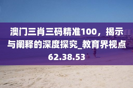 澳門三肖三碼精準100，揭示與闡釋的深度探究_教育界視點62.38.53