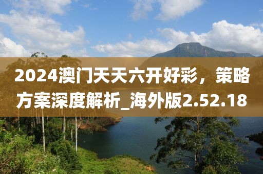 2024澳門天天六開好彩，策略方案深度解析_海外版2.52.18