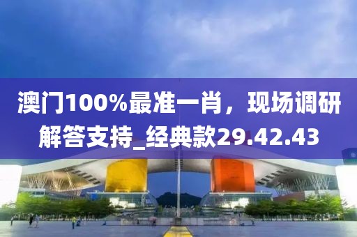 澳門100%最準(zhǔn)一肖，現(xiàn)場調(diào)研解答支持_經(jīng)典款29.42.43