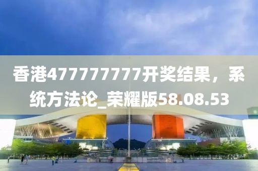 香港477777777開獎結(jié)果，系統(tǒng)方法論_榮耀版58.08.53