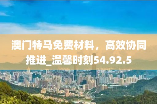 澳門特馬免費(fèi)材料，高效協(xié)同推進(jìn)_溫馨時刻54.92.5