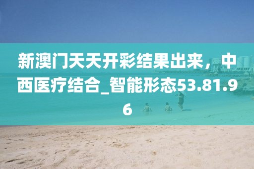 新澳門天天開彩結(jié)果出來，中西醫(yī)療結(jié)合_智能形態(tài)53.81.96