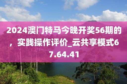 2024澳門特馬今晚開獎56期的，實踐操作評價_云共享模式67.64.41