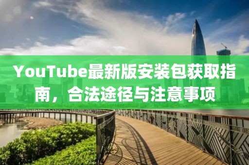 YouTube最新版安裝包獲取指南，合法途徑與注意事項
