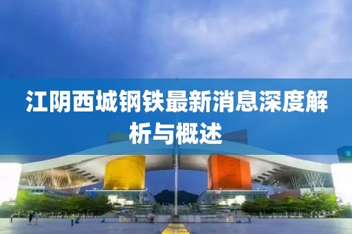 江陰西城鋼鐵最新消息深度解析與概述