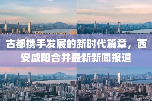 古都攜手發(fā)展的新時代篇章，西安咸陽合并最新新聞報道