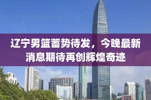 遼寧男籃蓄勢(shì)待發(fā)，今晚最新消息期待再創(chuàng)輝煌奇跡