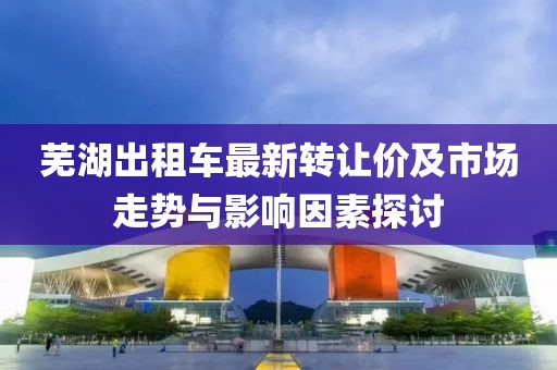 蕪湖出租車最新轉(zhuǎn)讓價及市場走勢與影響因素探討