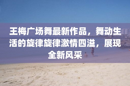 王梅廣場舞最新作品，舞動生活的旋律旋律激情四溢，展現(xiàn)全新風采