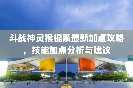 斗戰(zhàn)神靈猴棍系最新加點攻略，技能加點分析與建議