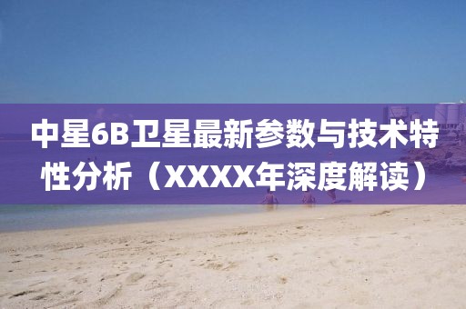 中星6B衛(wèi)星最新參數(shù)與技術(shù)特性分析（XXXX年深度解讀）