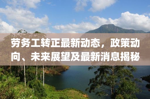 勞務(wù)工轉(zhuǎn)正最新動(dòng)態(tài)，政策動(dòng)向、未來(lái)展望及最新消息揭秘