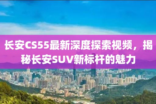 長安CS55最新深度探索視頻，揭秘長安SUV新標(biāo)桿的魅力