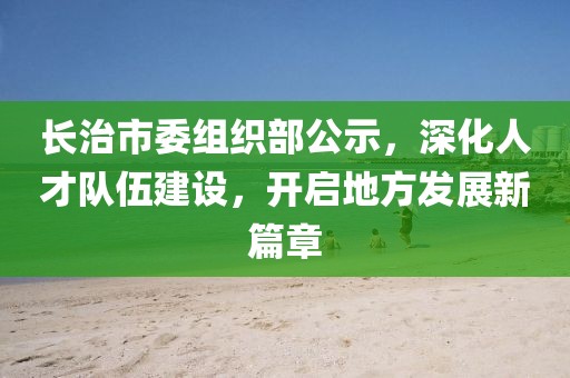 長治市委組織部公示，深化人才隊伍建設，開啟地方發(fā)展新篇章
