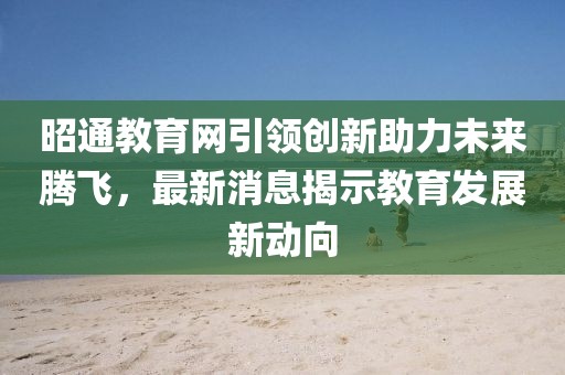 昭通教育網(wǎng)引領(lǐng)創(chuàng)新助力未來騰飛，最新消息揭示教育發(fā)展新動向