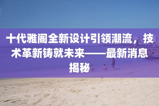 十代雅閣全新設(shè)計引領(lǐng)潮流，技術(shù)革新鑄就未來——最新消息揭秘