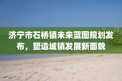 濟(jì)寧市石橋鎮(zhèn)未來(lái)藍(lán)圖規(guī)劃發(fā)布，塑造城鎮(zhèn)發(fā)展新面貌