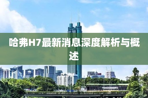 哈弗H7最新消息深度解析與概述